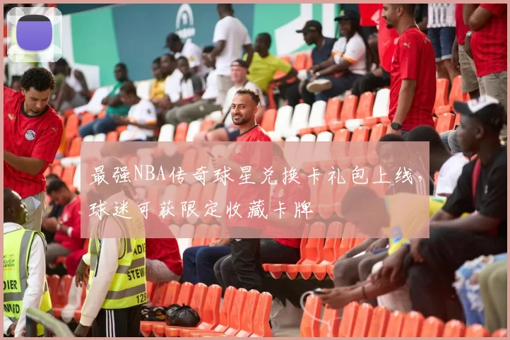 最强NBA传奇球星兑换卡礼包上线,球迷可获限定收藏卡牌