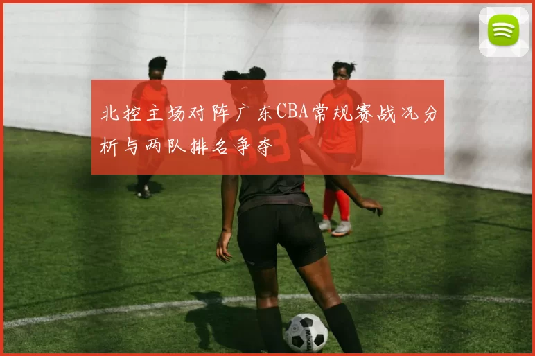 北控主场对阵广东CBA常规赛战况分析与两队排名争夺