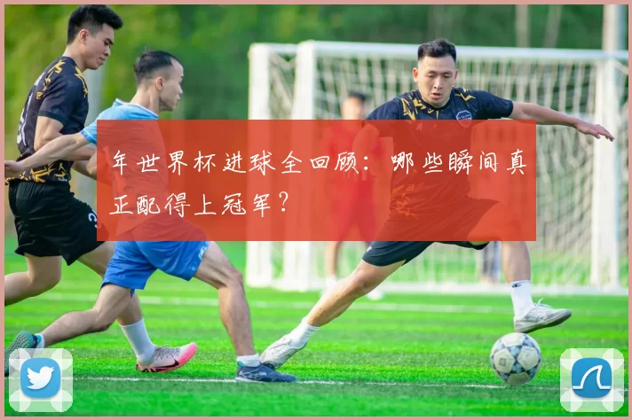 年世界杯进球全回顾:哪些瞬间真正配得上冠军?