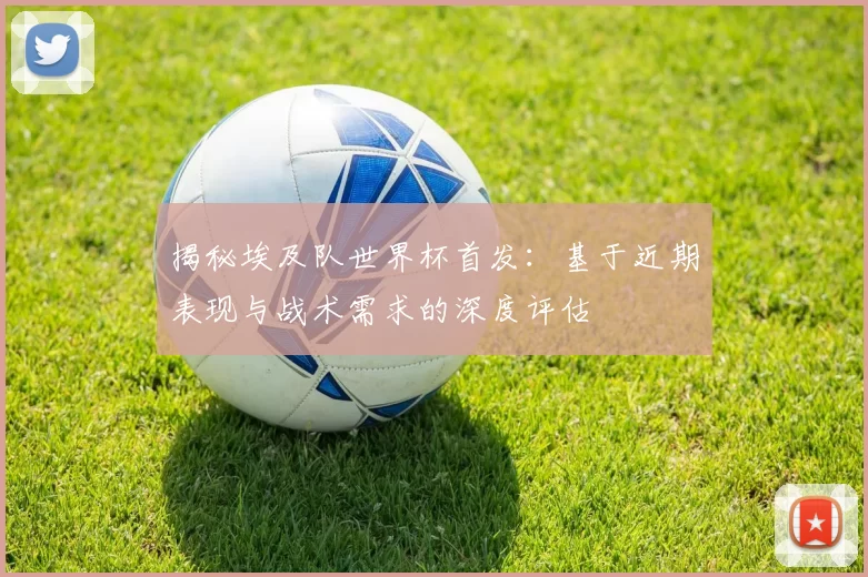 揭秘埃及队世界杯首发:基于近期表现与战术需求的深度评估