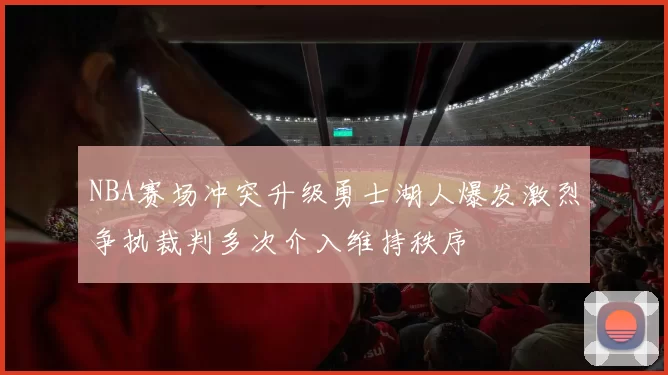 NBA赛场冲突升级勇士湖人爆发激烈争执裁判多次介入维持秩序