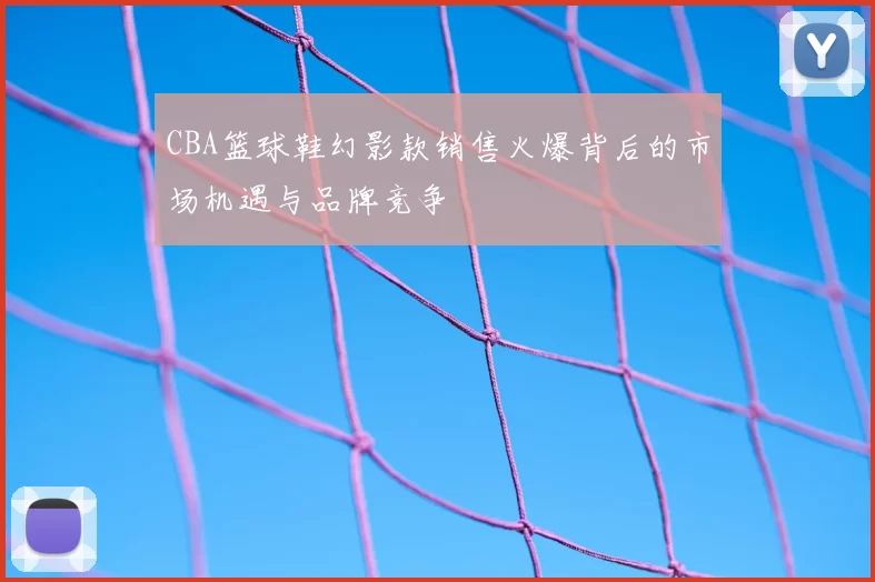 CBA篮球鞋幻影款销售火爆背后的市场机遇与品牌竞争