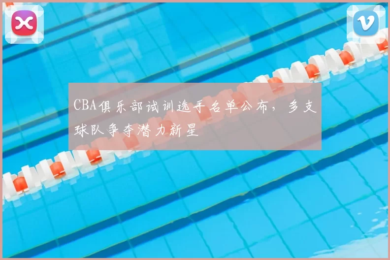 CBA俱乐部试训选手名单公布，多支球队争夺潜力新星