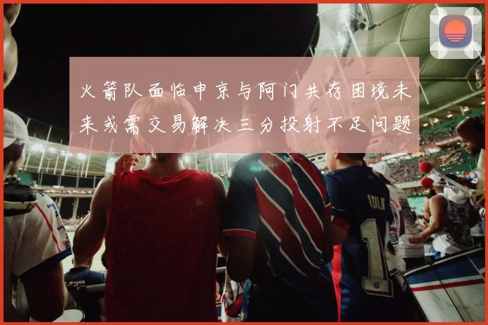 火箭队面临申京与阿门共存困境未来或需交易解决三分投射不足问题