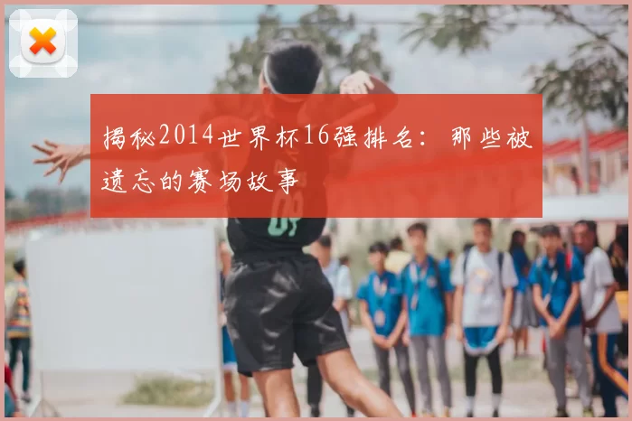 揭秘2014世界杯16强排名：那些被遗忘的赛场故事