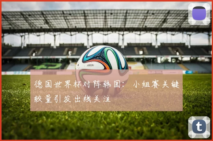 德国世界杯对阵韩国:小组赛关键较量引发出线关注