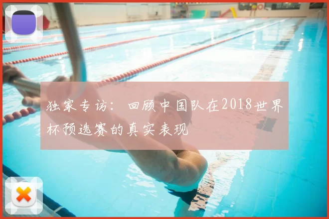 独家专访:回顾中国队在2018世界杯预选赛的真实表现