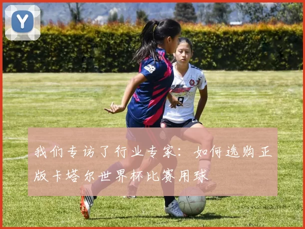 我们专访了行业专家：如何选购正版卡塔尔世界杯比赛用球