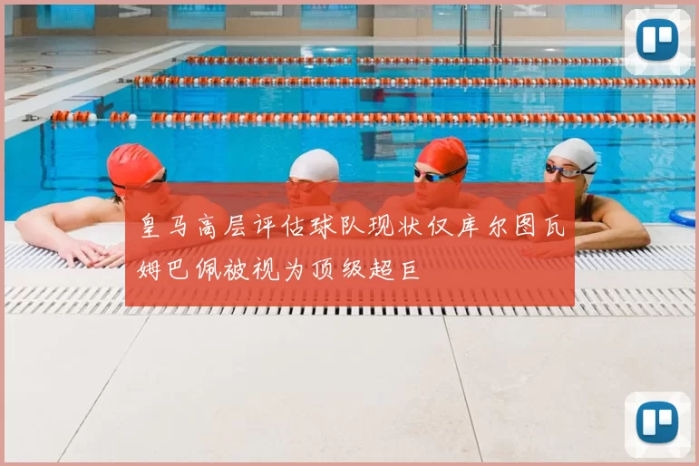 皇马高层评估球队现状仅库尔图瓦姆巴佩被视为顶级超巨
