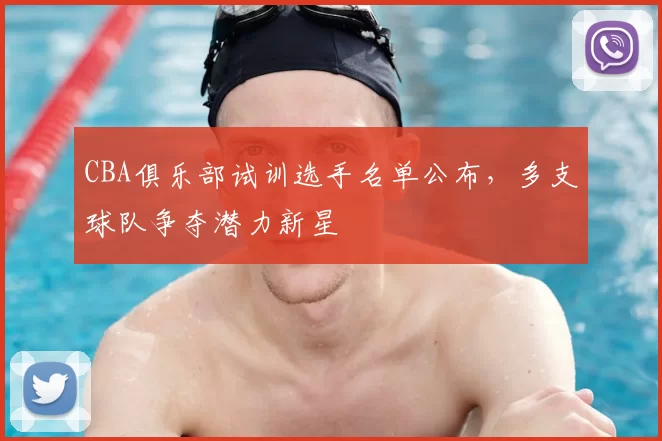 CBA俱乐部试训选手名单公布,多支球队争夺潜力新星