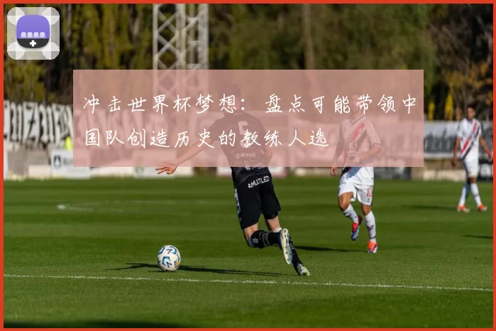 冲击世界杯梦想:盘点可能带领中国队创造历史的教练人选