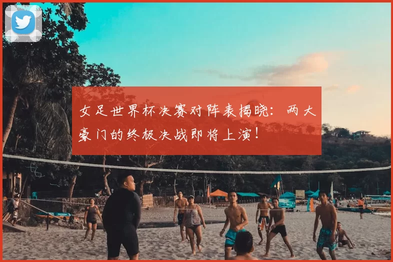女足世界杯决赛对阵表揭晓:两大豪门的终极决战即将上演!