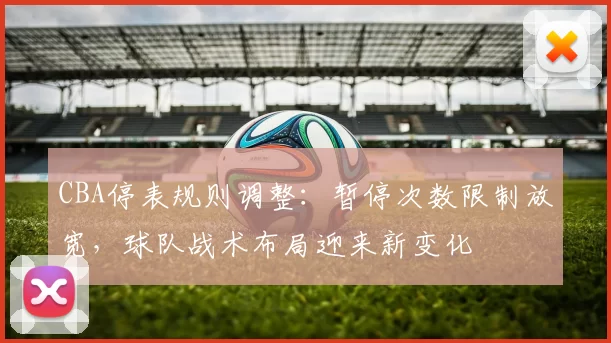 CBA停表规则调整：暂停次数限制放宽，球队战术布局迎来新变化