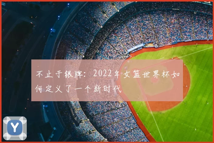 不止于银牌:2022年女篮世界杯如何定义了一个新时代