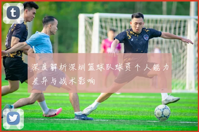 深度解析深圳篮球队球员个人能力差异与战术影响