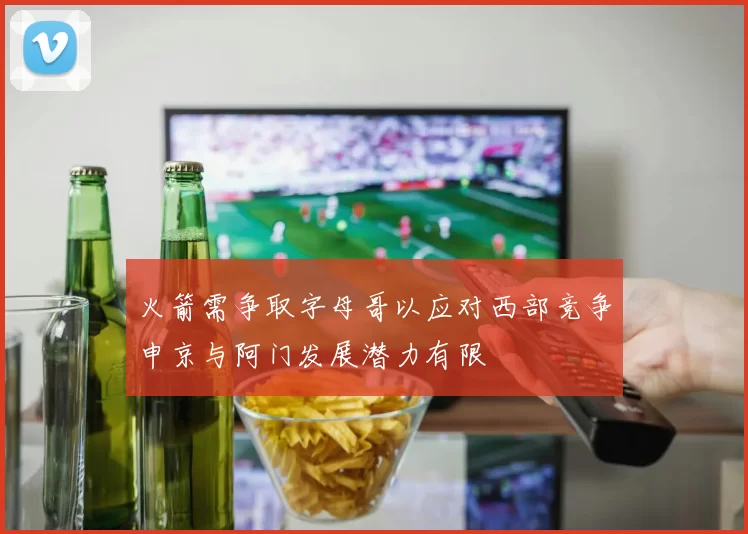 火箭需争取字母哥以应对西部竞争申京与阿门发展潜力有限