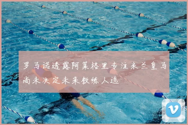 罗马诺透露阿莱格里专注米兰皇马尚未决定未来教练人选