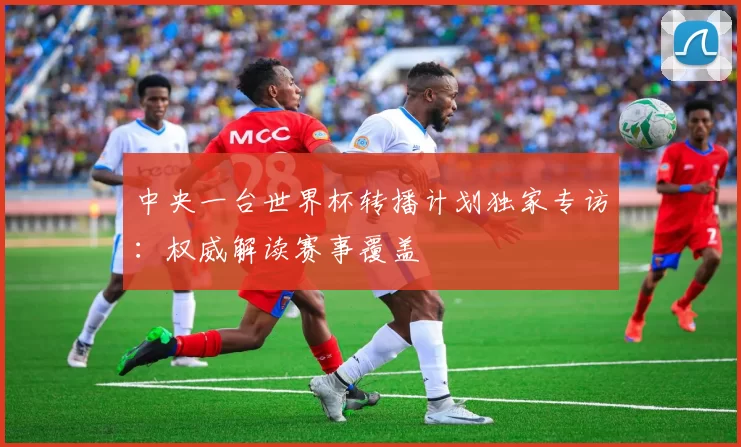 中央一台世界杯转播计划独家专访:权威解读赛事覆盖