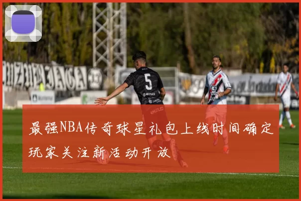 最强NBA传奇球星礼包上线时间确定玩家关注新活动开放