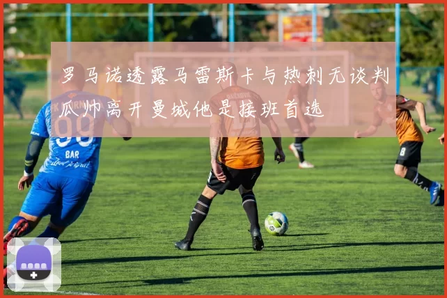 罗马诺透露马雷斯卡与热刺无谈判瓜帅离开曼城他是接班首选