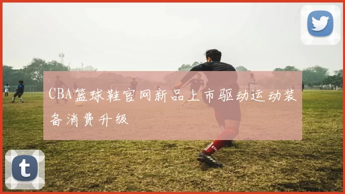CBA篮球鞋官网新品上市驱动运动装备消费升级