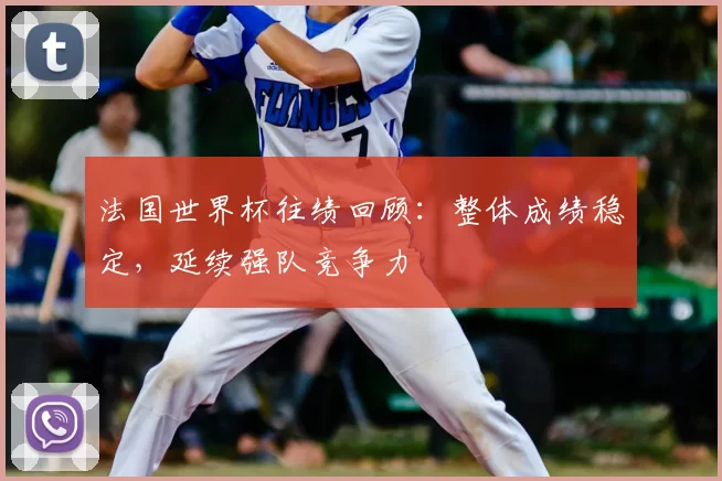 法国世界杯往绩回顾:整体成绩稳定,延续强队竞争力