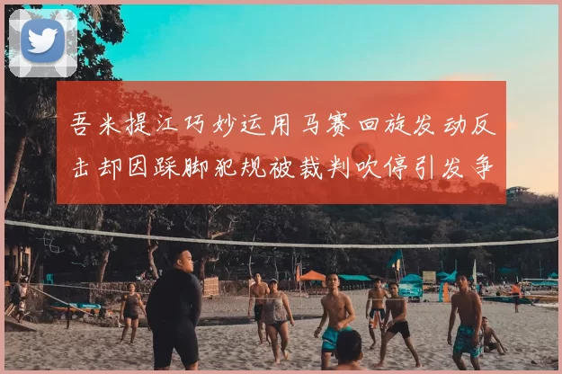 吾米提江巧妙运用马赛回旋发动反击却因踩脚犯规被裁判吹停引发争议