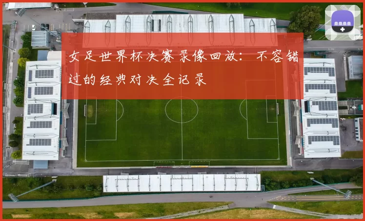 女足世界杯决赛录像回放:不容错过的经典对决全记录