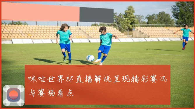 咪咕世界杯直播解说呈现精彩赛况与赛场看点
