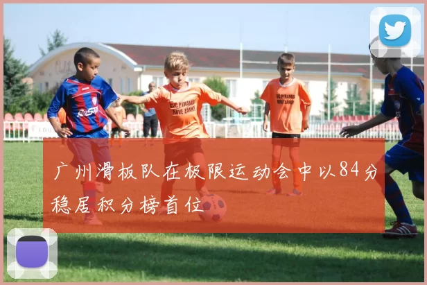 广州滑板队在极限运动会中以84分稳居积分榜首位