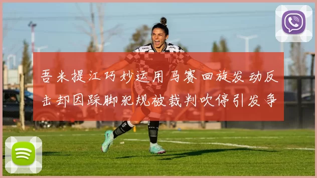 吾米提江巧妙运用马赛回旋发动反击却因踩脚犯规被裁判吹停引发争议