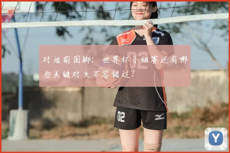 对话前国脚:世界杯小组赛还有哪些关键对决不容错过?