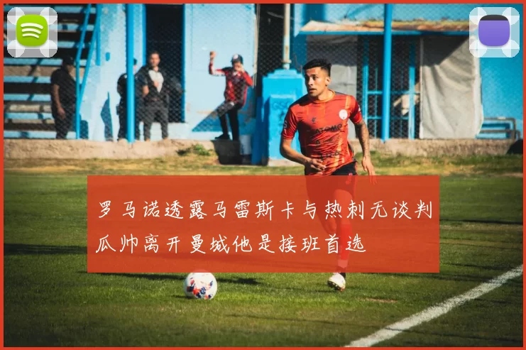 罗马诺透露马雷斯卡与热刺无谈判瓜帅离开曼城他是接班首选