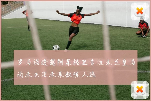 罗马诺透露阿莱格里专注米兰皇马尚未决定未来教练人选