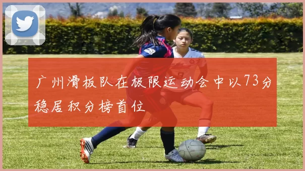 广州滑板队在极限运动会中以73分稳居积分榜首位