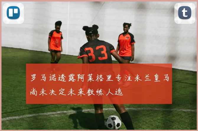 罗马诺透露阿莱格里专注米兰皇马尚未决定未来教练人选