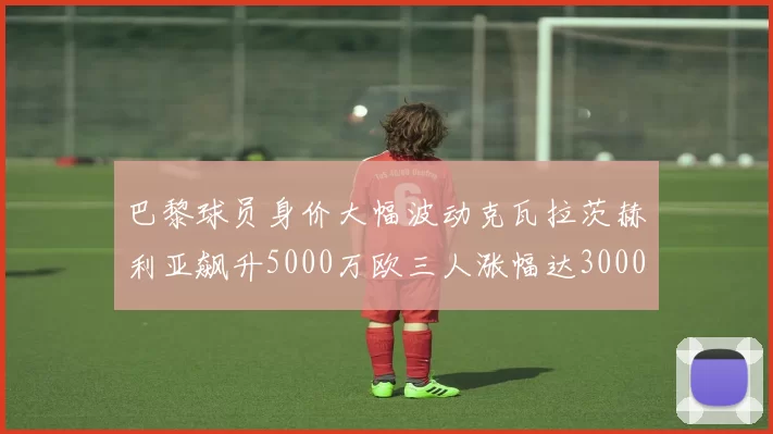 巴黎球员身价大幅波动克瓦拉茨赫利亚飙升5000万欧三人涨幅达3000万欧