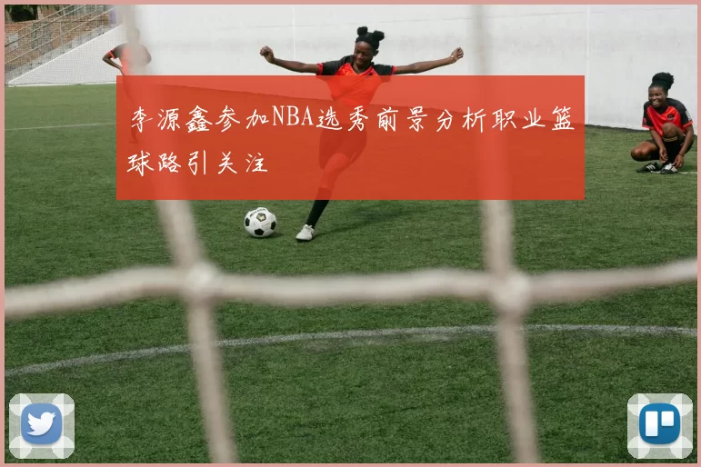李源鑫参加NBA选秀前景分析职业篮球路引关注