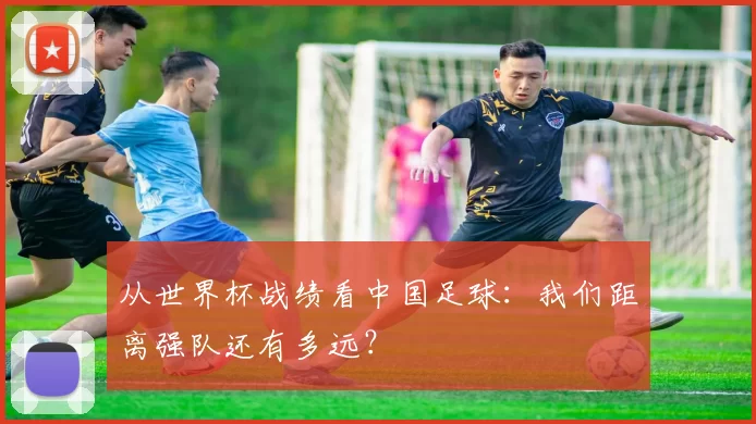 从世界杯战绩看中国足球:我们距离强队还有多远?