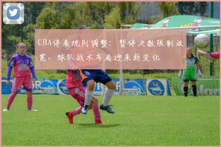 CBA停表规则调整：暂停次数限制放宽，球队战术布局迎来新变化