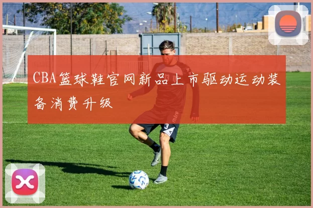 CBA篮球鞋官网新品上市驱动运动装备消费升级