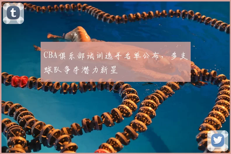 CBA俱乐部试训选手名单公布,多支球队争夺潜力新星