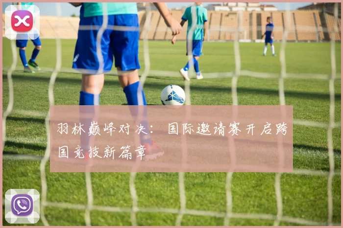 羽林巅峰对决:国际邀请赛开启跨国竞技新篇章