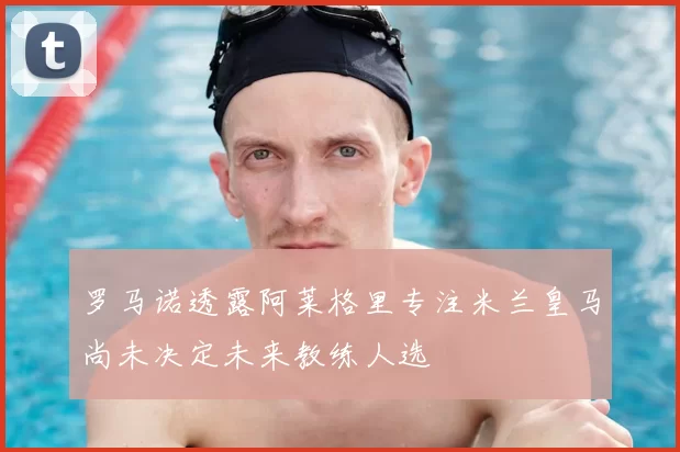 罗马诺透露阿莱格里专注米兰皇马尚未决定未来教练人选