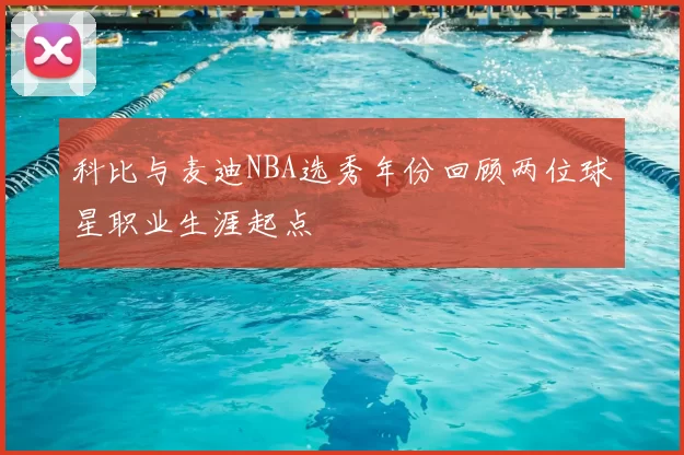 科比与麦迪NBA选秀年份回顾两位球星职业生涯起点