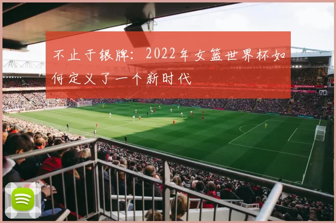 不止于银牌:2022年女篮世界杯如何定义了一个新时代