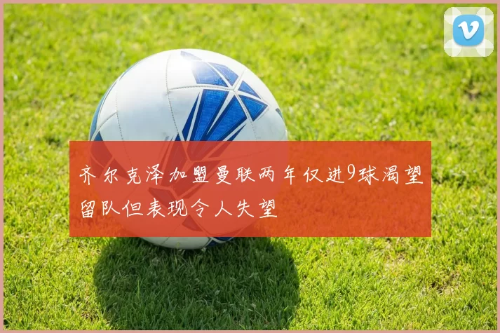 齐尔克泽加盟曼联两年仅进9球渴望留队但表现令人失望