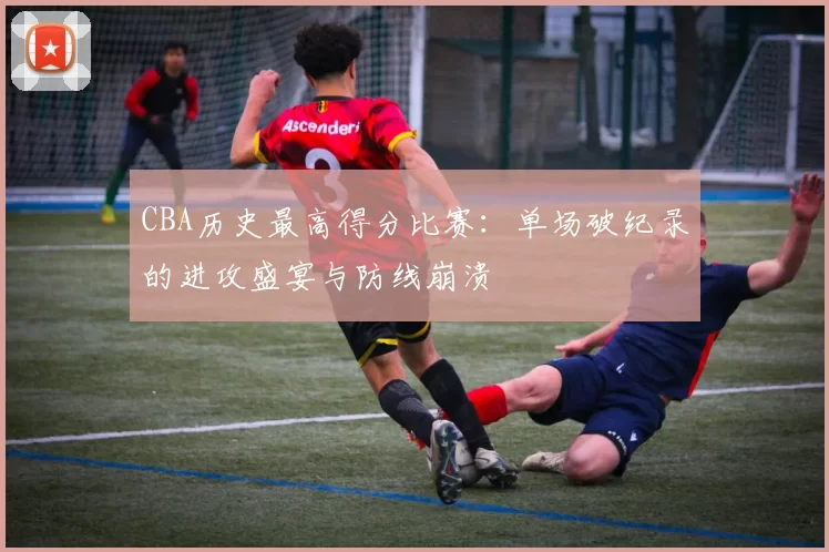 CBA历史最高得分比赛:单场破纪录的进攻盛宴与防线崩溃