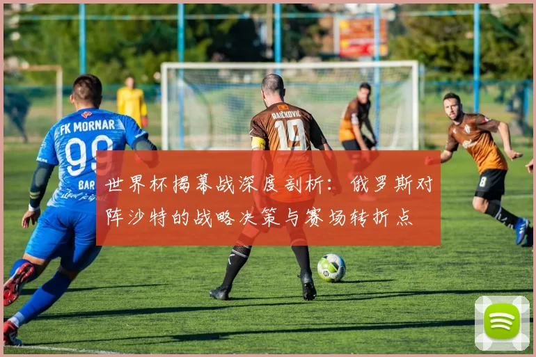 世界杯揭幕战深度剖析：俄罗斯对阵沙特的战略决策与赛场转折点