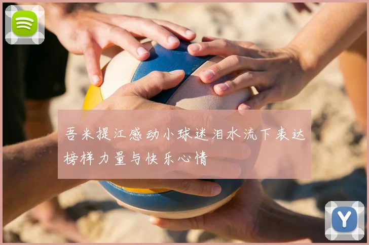 吾米提江感动小球迷泪水流下表达榜样力量与快乐心情